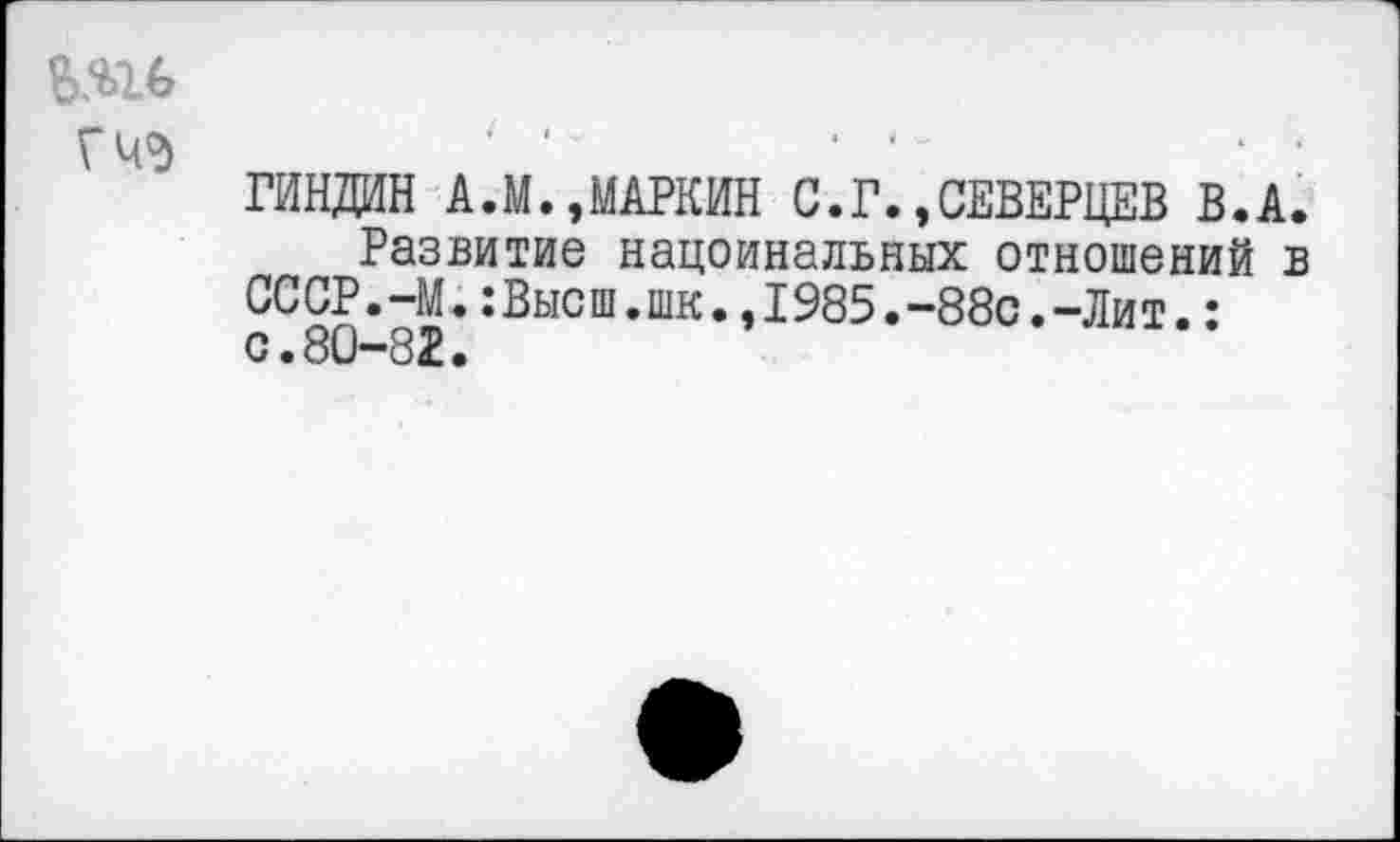 ﻿ГЧО)
ГИНДИН А.М.,МАРКИН С.Г.»СЕВЕРЦЕВ В.А.
Развитие нацоинальных отношений в СССР. 44.:Высш.шк.,1985.-88с.-Лит.: с.80-82.